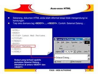 F3026 – WEB AUTHORING 11
Asas-asas HTML
<HTML>
<HEAD>
<TITLE> Laman Web Pertama
</TITLE>
</HEAD>
<BODY>
Selamat Datang…
</BODY>
</HTML>
Sekarang, dokumen HTML anda telah diformat tetapi tidak mengandungi isi
kandungan.
Taip teks diantara tag <BODY>…..</BODY>. Contoh: Selamat Datang…
Output yang terhasil apabila
perkataan Selamat Datang…
diletakkan di antara <BODY> dan
</BODY>
 
