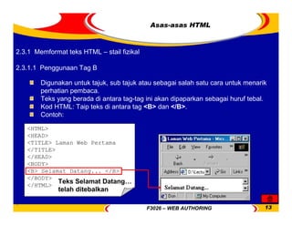 F3026 – WEB AUTHORING 13
<HTML>
<HEAD>
<TITLE> Laman Web Pertama
</TITLE>
</HEAD>
<BODY>
<B> Selamat Datang... </B>
</BODY>
</HTML>
Asas-asas HTML
Digunakan untuk tajuk, sub tajuk atau sebagai salah satu cara untuk menarik
perhatian pembaca.
Teks yang berada di antara tag-tag ini akan dipaparkan sebagai huruf tebal.
Kod HTML: Taip teks di antara tag <B> dan </B>.
Contoh:
Teks Selamat Datang…
telah ditebalkan
2.3.1 Memformat teks HTML – stail fizikal
2.3.1.1 Penggunaan Tag B
 