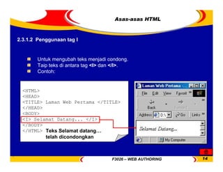 F3026 – WEB AUTHORING 14
Asas-asas HTML
<HTML>
<HEAD>
<TITLE> Laman Web Pertama </TITLE>
</HEAD>
<BODY>
<I> Selamat Datang... </I>
</BODY>
</HTML>
Untuk mengubah teks menjadi condong.
Taip teks di antara tag <I> dan </I>.
Contoh:
Teks Selamat datang…
telah dicondongkan
2.3.1.2 Penggunaan tag I
 
