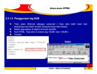 F3026 – WEB AUTHORING 17
Asas-asas HTML
Teks akan diformat sebagai subscript ( Saiz teks lebih kecil dan
kedudukannya lebih rendah daripada baris teks biasa).
Selalu digunakan di dalam formula saintifik.
Kod HTML: Taip teks di antara tag <SUB> dan </SUB>.
Contoh:
<HTML>
<HEAD>
<TITLE> Second Web Page </TITLE>
</HEAD>
<BODY>
Math equation : 2Y<SUB>2</SUB>-4
</BODY>
</HTML>
Teks Subscript
Output
2.3.1.5 Penggunaan tag SUB
 