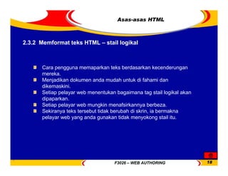 F3026 – WEB AUTHORING 18
Asas-asas HTML
Cara pengguna memaparkan teks berdasarkan kecenderungan
mereka.
Menjadikan dokumen anda mudah untuk di fahami dan
dikemaskini.
Setiap pelayar web menentukan bagaimana tag stail logikal akan
dipaparkan.
Setiap pelayar web mungkin menafsirkannya berbeza.
Sekiranya teks tersebut tidak berubah di skrin, ia bermakna
pelayar web yang anda gunakan tidak menyokong stail itu.
2.3.2 Memformat teks HTML – stail logikal
 