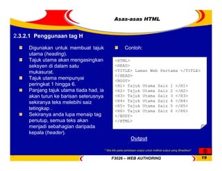 F3026 – WEB AUTHORING 19
Asas-asas HTML
Digunakan untuk membuat tajuk
utama (heading).
Tajuk utama akan mengasingkan
seksyen di dalam satu
mukasurat.
Tajuk utama mempunyai
peringkat 1 hingga 6.
Panjang tajuk utama tiada had, ia
akan turun ke barisan seterusnya
sekiranya teks melebihi saiz
tetingkap .
Sekiranya anda lupa menaip tag
penutup, semua teks akan
menjadi sebahagian daripada
kepala (header).
<HTML>
<HEAD>
<TITLE> Laman Web Pertama </TITLE>
</HEAD>
<BODY>
<H1> Tajuk Utama Saiz 1 </H1>
<H2> Tajuk Utama Saiz 2 </H2>
<H3> Tajuk Utama Saiz 3 </H3>
<H4> Tajuk Utama Saiz 4 </H4>
<H5> Tajuk Utama Saiz 5 </H5>
<H6> Tajuk Utama Saiz 6 </H6>
</BODY>
</HTML>
Contoh:
Output
2.3.2.1 Penggunaan tag H
* Sila klik pada perkataan output untuk melihat output yang dihasilkan*
 