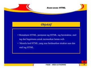 F3026 – WEB AUTHORING 2
Asas-asas HTML
Objektif
• Memahami HTML, peraturan tag HTML, tag berstruktur, stail
tag dan bagaimana untuk memautkan laman web.
• Menulis kod HTML yang asas berdasarkan struktur asas dan
stail tag HTML.
 