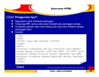 F3026 – WEB AUTHORING 20
Asas-asas HTML
Digunakan untuk membuat perenggan.
Tanpa tag <P>, semua teks akan menjadi satu perenggan sahaja.
Ia beritahu pelayar web untuk selang satu baris dan mulakan dengan
perenggan baru.
Contoh:
<HTML>
<HEAD>
<TITLE> Laman Web Pertama </TITLE>
</HEAD>
<BODY>
<P>Secara ringkasnya ada dua teknologi yang memberi
tenaga kepada internet: HTTP dan HTML. <P> HTTP ialah
singkatan kepada Protokol Alihan Hyperteks dan HTML
merupakan singkatan kepada Hypertext Markup Language.
</BODY>
</HTML>
Output
2.3.2.2 Penggunaan tag P
* Sila klik pada perkataan output untuk melihat output yang dihasilkan*
 