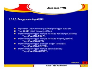 F3026 – WEB AUTHORING 21
Asas-asas HTML
Digunakan untuk menukar justifikasi perenggan atau teks.
Taip ALIGN diikuti dengan justifikasi.
Memformat perenggan menjadi justifikasi-kanan (right-justified):
Taip <P ALIGN=RIGHT>
Memformat perenggan menjadi justifikasi-kiri (left-justified):
Taip <P ALIGN=LEFT>
Memformat perenggan ditengah-tengah (centered):
Taip <P ALIGN=CENTER>
Memformat perenggan menjadi selari (justified):
Taip <P ALIGN=JUSTIFY>
2.3.2.3 Penggunaan tag ALIGN
Sambungan…
 