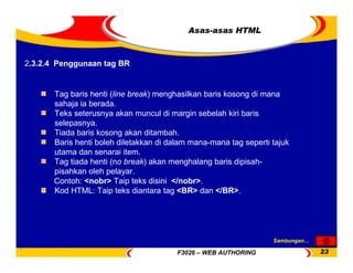F3026 – WEB AUTHORING 23
Asas-asas HTML
Tag baris henti (line break) menghasilkan baris kosong di mana
sahaja ia berada.
Teks seterusnya akan muncul di margin sebelah kiri baris
selepasnya.
Tiada baris kosong akan ditambah.
Baris henti boleh diletakkan di dalam mana-mana tag seperti tajuk
utama dan senarai item.
Tag tiada henti (no break) akan menghalang baris dipisah-
pisahkan oleh pelayar.
Contoh: <nobr> Taip teks disini </nobr>.
Kod HTML: Taip teks diantara tag <BR> dan </BR>.
2.3.2.4 Penggunaan tag BR
Sambungan…
 