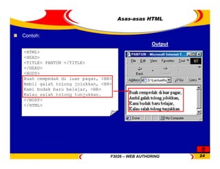 F3026 – WEB AUTHORING 24
Output
Contoh:
<HTML>
<HEAD>
<TITLE> PANTUN </TITLE>
</HEAD>
<BODY>
Buah cempedak di luar pagar, <BR>
Ambil galah tolong jolokkan, <BR>
Kami budak baru belajar, <BR>
Kalau salah tolong tunjukkan.
</BODY>
</HTML>
Asas-asas HTML
 