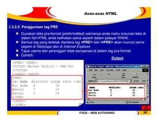 F3026 – WEB AUTHORING 25
Asas-asas HTML
Gunakan teks pra-format (preformatted) sekiranya anda mahu susunan teks di
dalam fail HTML anda kelihatan sama seperti dalam pelayar WWW.
Semua tag yang terletak diantara tag <PRE> dan </PRE> akan muncul sama
seperti di Netscape dan di Internet Explorer.
Tajuk utama dan perenggan tidak beroperasi di dalam tag pra-format.
Contoh:
<HTML> <HEAD>
<TITLE> Markah Terkini - DMA 501
</TITLE>
</HEAD> <BODY>
<PRE>
<B> NAMA KUIZ(10%) UJIAN (20%) </B>
Nur Huda 8 18
Amirul 7 15
Fatini 5 16
</PRE>
</BODY>
</HTML>
Output
2.3.2.5 Penggunaan tag PRE
 