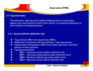 F3026 – WEB AUTHORING 26
Asas-asas HTML
Tag pembuka <DL> dan tag penutup </DL>.
Setiap item mempunyai satu tag pembuka. Tiada tag penutup.
Pelayar akan memaparkan istilah (term) dalam satu baris manakala
definasi di baris yang lain.
Tag-tag yang terlibat:
<DL> - Membuka senarai definisi (definition list)
<DT> - Membuka setiap definisi istilah (definition term)
<DD> - Membuka definisi bagi setiap istilah (term)
</DL> - Menutup senarai definisi (definition list)
2.4 Tag berstruktur
Tag berstruktur ialah tag yang melabel beberapa jenis isi kandungan,
pelayar atau stail lampiran (custom style sheets), ia mengawal bagaimana ia
akan kelihatan di tetingkap pelayar.
2.4.1 Senarai definisi (definition list)
 
