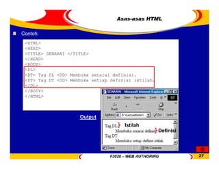 F3026 – WEB AUTHORING 27
Asas-asas HTML
<HTML>
<HEAD>
<TITLE> SENARAI </TITLE>
</HEAD>
<BODY>
<DL>
<DT> Tag DL <DD> Membuka senarai definisi.
<DT> Tag DT <DD> Membuka setiap definisi istilah.
</DL>
</BODY>
</HTML>
Contoh:
Istilah
Definisi
Output
 