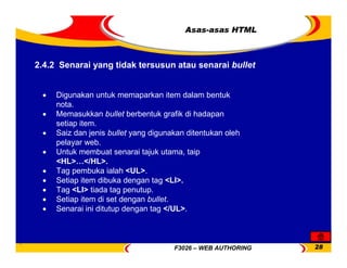 F3026 – WEB AUTHORING 28
Asas-asas HTML
• Digunakan untuk memaparkan item dalam bentuk
nota.
• Memasukkan bullet berbentuk grafik di hadapan
setiap item.
• Saiz dan jenis bullet yang digunakan ditentukan oleh
pelayar web.
• Untuk membuat senarai tajuk utama, taip
<HL>…</HL>.
• Tag pembuka ialah <UL>.
• Setiap item dibuka dengan tag <LI>.
• Tag <LI> tiada tag penutup.
• Setiap item di set dengan bullet.
• Senarai ini ditutup dengan tag </UL>.
2.4.2 Senarai yang tidak tersusun atau senarai bullet
 