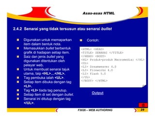 F3026 – WEB AUTHORING 29
Digunakan untuk memaparkan
item dalam bentuk nota.
Memasukkan bullet berbentuk
grafik di hadapan setiap item.
Saiz dan jenis bullet yang
digunakan ditentukan oleh
pelayar web.
Untuk membuat senarai tajuk
utama, taip <HL>…</HL>.
Tag pembuka ialah <UL>.
Setiap item dibuka dengan tag
<LI>.
Tag <LI> tiada tag penutup.
Setiap item di set dengan bullet.
Senarai ini ditutup dengan tag
</UL>.
Contoh:
<HTML> <HEAD>
<TITLE> SENARAI </TITLE>
</HEAD> <BODY>
<HL> Produk-produk Macromedia: </HL>
<UL>
<LI> Dreamweaver 4.0
<LI> Fireworks 4.0
<LI> Flash 5.0
</UL>
</BODY> </HTML>
Output
2.4.2 Senarai yang tidak tersusun atau senarai bullet
Asas-asas HTML
 