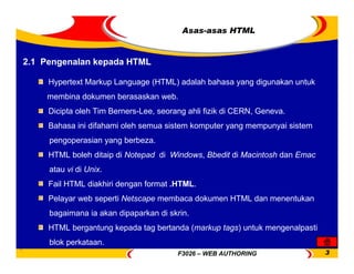 F3026 – WEB AUTHORING 3
Asas-asas HTML
2.1 Pengenalan kepada HTML
Hypertext Markup Language (HTML) adalah bahasa yang digunakan untuk
membina dokumen berasaskan web.
Dicipta oleh Tim Berners-Lee, seorang ahli fizik di CERN, Geneva.
Bahasa ini difahami oleh semua sistem komputer yang mempunyai sistem
pengoperasian yang berbeza.
HTML boleh ditaip di Notepad di Windows, Bbedit di Macintosh dan Emac
atau vi di Unix.
Fail HTML diakhiri dengan format .HTML.
Pelayar web seperti Netscape membaca dokumen HTML dan menentukan
bagaimana ia akan dipaparkan di skrin.
HTML bergantung kepada tag bertanda (markup tags) untuk mengenalpasti
blok perkataan.
 