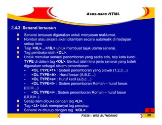 F3026 – WEB AUTHORING 30
Asas-asas HTML
Senarai tersusun digunakan untuk menyusun maklumat.
Nombor atau aksara akan ditambah secara automatik di hadapan
setiap item.
Taip <HL>…</HL> untuk membuat tajuk utama senarai.
Tag pembuka ialah <OL>.
Untuk menukar senarai penomboran yang sedia ada, taip kata kunci
TYPE di dalam tag <OL>. Berikut ialah lima jenis senarai yang boleh
digunakan sebagai sistem penomboran:
- <OL TYPE=1> : Sistem penomboran yang piawai (1,2,3…)
- <OL TYPE=A> : Huruf besar (A,B,C…)
- <OL TYPE=a> : Huruf kecil (a,b,c…)
- <OL TYPE=I> : Sistem penomboran Roman – huruf besar.
(I,II,III…)
- <OL TYPE=i> : Sistem penomboran Roman – huruf besar
(i,ii,iii,iv..)
Setiap item dibuka dengan tag <LI>.
Tag <LI> tidak mempunyai tag penutup.
Senarai ini ditutup dangan tag </OL>.
2.4.3 Senarai tersusun
 