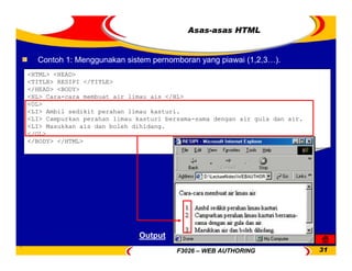F3026 – WEB AUTHORING 31
Asas-asas HTML
Contoh 1: Menggunakan sistem pernomboran yang piawai (1,2,3…).
<HTML> <HEAD>
<TITLE> RESIPI </TITLE>
</HEAD> <BODY>
<HL> Cara-cara membuat air limau ais </HL>
<OL>
<LI> Ambil sedikit perahan limau kasturi.
<LI> Campurkan perahan limau kasturi bersama-sama dengan air gula dan air.
<LI> Masukkan ais dan boleh dihidang.
</OL>
</BODY> </HTML>
Output
 
