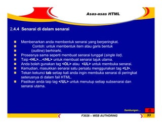 F3026 – WEB AUTHORING 33
Asas-asas HTML
Membenarkan anda membentuk senarai yang berperingkat.
Contoh: untuk membentuk item atau garis bentuk
(outline) berhirarki.
Prosesnya sama seperti membuat senarai tunggal (single list).
Taip <HL>…</HL> untuk membuat senarai tajuk utama.
Anda boleh gunakan tag <OL> atau <UL> untuk membuka senarai.
Kemudian, masukkan senarai satu persatu menggunakan tag <LI>.
Tekan kekunci tab setiap kali anda ingin membuka senarai di peringkat
seterusnya di dalam fail HTML.
Pastikan anda taip tag </UL> untuk menutup setiap subsenarai dan
senarai utama.
2.4.4 Senarai di dalam senarai
Sambungan…
 