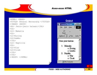 F3026 – WEB AUTHORING 34
<HTML> <HEAD>
<TITLE> Senarai Bersarang </TITLE>
</HEAD> <BODY>
<HL> Jenis-jenis haiwan:</HL>
<OL>
<LI> Mamalia
<UL>
<LI>Kucing
<LI>Lembu
</UL>
<LI> Reptilia
<UL>
<LI>Ular
<LI>Cicak
</UL>
</OL>
</BODY> </HTML>
Asas-asas HTML
Output
 