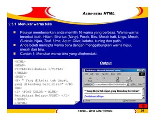 F3026 – WEB AUTHORING 36
Asas-asas HTML
Pelayar membenarkan anda memilih 16 warna yang berbeza. Warna-warna
tersebut ialah: Hitam, Biru tua (Navy), Perak, Biru, Merah hati, Ungu, Merah,
Fuchsia, hijau, Teal, Lime, Aqua, Olive, kelabu, kuning dan putih.
Anda boleh mencipta warna baru dengan menggabungkan warna hijau,
merah dan biru.
Contoh 1: Menukar warna teks yang dikehendaki.
<HTML>
<HEAD>
<TITLE>Peribahasa </TITLE>
</HEAD>
<BODY>
<B> " Yang dikejar tak dapat,
yang dikendong berciciran" </B>
<HR>
<I> <FONT COLOR = BLUE>
Peribahasa Melayu</FONT> </I>
</BODY>
</HTML>
Output
2.5.1 Menukar warna teks
 