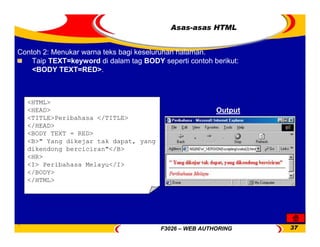 F3026 – WEB AUTHORING 37
<HTML>
<HEAD>
<TITLE>Peribahasa </TITLE>
</HEAD>
<BODY TEXT = RED>
<B>" Yang dikejar tak dapat, yang
dikendong berciciran"</B>
<HR>
<I> Peribahasa Melayu</I>
</BODY>
</HTML>
Contoh 2: Menukar warna teks bagi keseluruhan halaman.
Taip TEXT=keyword di dalam tag BODY seperti contoh berikut:
<BODY TEXT=RED>.
Output
Asas-asas HTML
 
