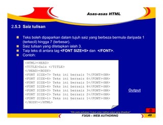 F3026 – WEB AUTHORING 40
Asas-asas HTML
Teks boleh dipaparkan dalam tujuh saiz yang berbeza bermula daripada 1
(terkecil) hingga 7 (terbesar).
Saiz tulisan yang ditetapkan ialah 3.
Taip teks di antara tag <FONT SIZE=5> dan </FONT>.
Contoh:
<HTML><HEAD>
<TITLE>Saiz </TITLE>
</HEAD><BODY>
<FONT SIZE=7> Teks ini bersaiz 7</FONT><BR>
<FONT SIZE=6> Teks ini bersaiz 6</FONT><BR>
<FONT SIZE=5> Teks ini bersaiz 5</FONT><BR>
<FONT SIZE=4> Teks ini bersaiz 4</FONT><BR>
<FONT SIZE=3> Teks ini bersaiz 3</FONT><BR>
<FONT SIZE=2> Teks ini bersaiz 2</FONT><BR>
<FONT SIZE=1> Teks ini bersaiz 1</FONT><BR>
</BODY></HTML>
Output
2.5.3 Saiz tulisan
*Klik pada perkataan Output untuk melihat output yang dihasilkan*
 