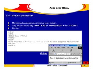 F3026 – WEB AUTHORING 41
Asas-asas HTML
Membenarkan pengguna menukar jenis tulisan.
Taip teks di antara tag <FONT FACE=”WINGDINGS”> dan </FONT>.
Contoh :
<HTML>
<HEAD>
<TITLE>Saiz </TITLE>
</HEAD>
<BODY>
<FONT FACE="Arial"> Teks ini ditulis dalam tulisan berjenis Arial</FONT>
</BODY>
</HTML>
Output
2.5.4 Menukar jenis tulisan
 