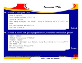 F3026 – WEB AUTHORING 43
<HTML> <HEAD>
<TITLE>Peribahasa </TITLE>
</HEAD> <BODY>
<B> " Yang dikejar tak dapat, yang dikendong berciciran"</B>
<HR SIZE =10>
<I> Peribahasa Melayu</I>
</BODY> </HTML>
<HTML> <HEAD>
<TITLE>Peribahasa </TITLE>
</HEAD> <BODY>
<B>" Yang dikejar tak dapat, yang dikendong berciciran"</B>
<HR>
<I> Peribahasa Melayu</I>
</BODY> </HTML>
Asas-asas HTML
Contoh 2: Atribut size (piksel) digunakan untuk menentukan ketebalan garisan
Output
Contoh 1: Satu garis lurus
Output
Sambungan…
*Klik pada perkataan Output untuk melihat output yang dihasilkan*
 