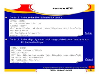 F3026 – WEB AUTHORING 44
Asas-asas HTML
<HTML> <HEAD>
<TITLE>Peribahasa </TITLE>
</HEAD> <BODY>
<B>" Yang dikejar tak dapat, yang dikendong berciciran"</B>
<HR WIDTH =60%>
<I> Peribahasa Melayu</I>
</BODY> </HTML>
Contoh 3 : Atribut width diberi dalam bentuk peratus.
Output
<HTML> <HEAD>
<TITLE>Peribahasa </TITLE>
</HEAD> <BODY>
<B>" Yang dikejar tak dapat, yang dikendong berciciran"</B>
<HR WIDTH =60% ALIGN=RIGHT>
<I> Peribahasa Melayu</I>
</BODY> </HTML>
Contoh 4 : Atribut align digunakan untuk mengubah kedudukan teks sama ada
kiri, kanan atau tengah.
Output
*Klik pada perkataan Output untuk melihat output yang dihasilkan*
 