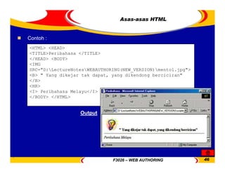 F3026 – WEB AUTHORING 46
Asas-asas HTML
<HTML> <HEAD>
<TITLE>Peribahasa </TITLE>
</HEAD> <BODY>
<IMG
SRC="D:LectureNotesWEBAUTHORING(NEW_VERSION)mentol.jpg">
<B> " Yang dikejar tak dapat, yang dikendong berciciran"
</B>
<HR>
<I> Peribahasa Melayu</I>
</BODY> </HTML>
Contoh :
Output
 