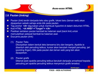F3026 – WEB AUTHORING 47
Asas-asas HTML
Pautan (link) terdiri daripada teks atau grafik, lokasi baru (laman web) akan
dipaparkan sebaik sahaja anda klik pada pautan.
Tag anchor <A> digunakan untuk membuat hyperlink di dalam dokumen HTML.
Kod HTML : <A HREF =”Target”> </A>
Pastikan sertakan pautan kembali ke halaman asal (back link) untuk
memudahkan pelawat kembali ke halaman asal.
Dua jenis pautan (link):
(1) Pautan Teks
Ditunjukkan dalam bentuk teks berwarna biru dan bergaris. Apabila ia
disentuh oleh penuding tetikus, kursor akan berubah menjadi penuding jari
(pointing finger). Klik pada pautan dan laman web yang lain akan
dipaparkan.
(2) Pautan grafik
Dikenal pasti apabila penuding tetikus berubah daripada arrowhead kepada
penuding jari apabila penuding tetikus menyentuh grafik tersebut.
2.8 Pautan (linking)
Sambungan…
 