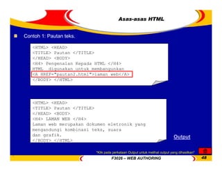 F3026 – WEB AUTHORING 48
Asas-asas HTML
Contoh 1: Pautan teks.
<HTML> <HEAD>
<TITLE> Pautan </TITLE>
</HEAD> <BODY>
<H4> Pengenalan Kepada HTML </H4>
HTML digunakan untuk membangunkan
<A HREF="pautan2.html">laman web</A>
</BODY> </HTML>
<HTML> <HEAD>
<TITLE> Pautan </TITLE>
</HEAD> <BODY>
<H4> LAMAN WEB </H4>
Laman web merupakan dokumen eletronik yang
mengandungi kombinasi teks, suara
dan grafik.
</BODY> </HTML>
Output
*Klik pada perkataan Output untuk melihat output yang dihasilkan*
 