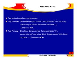 F3026 – WEB AUTHORING 5
Asas-asas HTML
Tag bertanda selalunya berpasangan.
Tag Pembuka : Dimulakan dengan simbol “kurang daripada” (<), nama tag,
diikuti dengan simbol “lebih besar daripada” (>).
Contohnya <B>.
Tag Penutup : Dimulakan dengan simbol “kurang daripada” (<),
simbol palang (/),nama tag, diikuti dengan simbol “lebih besar
daripada” (>). Contohnya </B>.
 