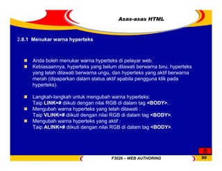 F3026 – WEB AUTHORING 50
Asas-asas HTML
Anda boleh menukar warna hyperteks di pelayar web.
Kebiasaannya, hyperteks yang belum dilawati berwarna biru, hyperteks
yang telah dilawati berwarna ungu, dan hyperteks yang aktif berwarna
merah (dipaparkan dalam status aktif apabila pengguna klik pada
hyperteks).
Langkah-langkah untuk mengubah warna hyperteks:
Taip LINK=# diikuti dengan nilai RGB di dalam tag <BODY>.
Mengubah warna hyperteks yang telah dilawati :
Taip VLINK=# diikuti dengan nilai RGB di dalam tag <BODY>.
Mengubah warna hyperteks yang aktif :
Taip ALINK=# diikuti dengan nilai RGB di dalam tag <BODY>.
2.8.1 Menukar warna hyperteks
 
