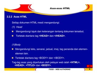 F3026 – WEB AUTHORING 6
Asas-asas HTML
2.2.2 Asas HTML
Setiap dokumen HTML mesti mengandungi:
(1) Head
Mengandungi tajuk dan keterangan tentang dokumen tersebut.
Terletak diantara tag <HEAD> dan </HEAD>.
(1)Body
Mengandungi teks, senarai, jadual, imej, tag penanda dan elemen-
elemen lain.
Terletak diantara tag <BODY> dan </BODY>.
Tag-tag asas yang diperlukan oleh pelayar web ialah <HTML>,
<HEAD>, <TITLE> dan <BODY>.
 