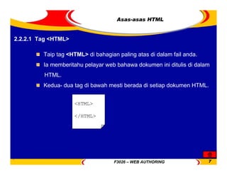 F3026 – WEB AUTHORING 7
Asas-asas HTML
2.2.2.1 Tag <HTML>
Taip tag <HTML> di bahagian paling atas di dalam fail anda.
Ia memberitahu pelayar web bahawa dokumen ini ditulis di dalam
HTML.
Kedua- dua tag di bawah mesti berada di setiap dokumen HTML.
<HTML>
</HTML>
 