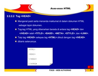 F3026 – WEB AUTHORING 8
Asas-asas HTML
2.2.2.2 Tag <HEAD>
Mengenal pasti serta menanda maklumat di dalam dokumen HTML
sebagai tajuk dokumen.
Tag-tag HTML yang dibenarkan berada di antara tag <HEAD> dan
</HEAD> ialah <TITLE>, <BASE>, <META>, <STYLE>, dan <LINK>.
Taip tag <HEAD> selepas tag <HTML> diikuti dengan tag </HEAD>
dibaris seterusnya.
<HTML>
<HEAD>
</HEAD>
</HTML>
 