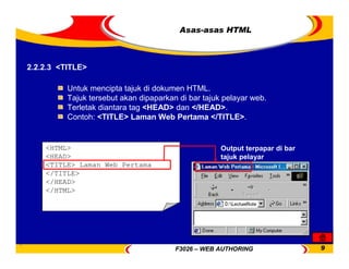 F3026 – WEB AUTHORING 9
Untuk mencipta tajuk di dokumen HTML.
Tajuk tersebut akan dipaparkan di bar tajuk pelayar web.
Terletak diantara tag <HEAD> dan </HEAD>.
Contoh: <TITLE> Laman Web Pertama </TITLE>.
2.2.2.3 <TITLE>
<HTML>
<HEAD>
<TITLE> Laman Web Pertama
</TITLE>
</HEAD>
</HTML>
Output terpapar di bar
tajuk pelayar
Asas-asas HTML
 