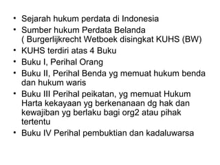 • Sejarah hukum perdata di Indonesia
• Sumber hukum Perdata Belanda
( Burgerlijkrecht Wetboek disingkat KUHS (BW)
• KUHS terdiri atas 4 Buku
• Buku I, Perihal Orang
• Buku II, Perihal Benda yg memuat hukum benda
dan hukum waris
• Buku III Perihal peikatan, yg memuat Hukum
Harta kekayaan yg berkenanaan dg hak dan
kewajiban yg berlaku bagi org2 atau pihak
tertentu
• Buku IV Perihal pembuktian dan kadaluwarsa
 