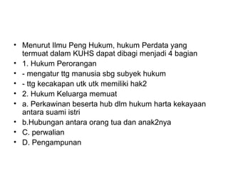• Menurut Ilmu Peng Hukum, hukum Perdata yang
termuat dalam KUHS dapat dibagi menjadi 4 bagian
• 1. Hukum Perorangan
• - mengatur ttg manusia sbg subyek hukum
• - ttg kecakapan utk utk memiliki hak2
• 2. Hukum Keluarga memuat
• a. Perkawinan beserta hub dlm hukum harta kekayaan
antara suami istri
• b.Hubungan antara orang tua dan anak2nya
• C. perwalian
• D. Pengampunan
 
