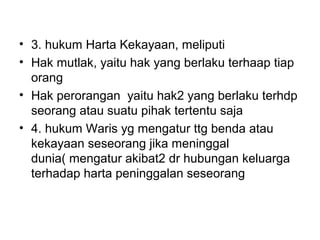 • 3. hukum Harta Kekayaan, meliputi
• Hak mutlak, yaitu hak yang berlaku terhaap tiap
orang
• Hak perorangan yaitu hak2 yang berlaku terhdp
seorang atau suatu pihak tertentu saja
• 4. hukum Waris yg mengatur ttg benda atau
kekayaan seseorang jika meninggal
dunia( mengatur akibat2 dr hubungan keluarga
terhadap harta peninggalan seseorang
 