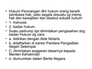 • Hukum Perorangan dlm hukum orang berarti
pembawa hak, yaitu segala sesuatu yg memp
hak dan kewajiban dan disebut subyek hukum
• 1. manusia
• 2. badan hukum.
• Suatu perkump dpt dimintakan pengesahan sbg
badan Hukum dg cara:
• a. didirikan dengan Akte Notaris
• b. didaftarkan di kantor Panitera Pengadilan
Negeri Setempat
• C. dimintakan anggaran dasarnya kepada
Menteri Kehakiman
• d. diumumkan dalam Berita Negara
 