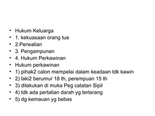 • Hukum Keluarga
• 1. kekuasaan orang tua
• 2.Perwalian
• 3. Pengampunan
• 4. Hukum Perkawinan
• Hukum perkawinan
• 1) pihak2 calon mempelai dalam keadaan tdk kawin
• 2) laki2 berumur 18 th, perempuan 15 th
• 3) dilakukan di muka Peg catatan Sipil
• 4) tdk ada pertalian darah yg terlarang
• 5) dg kemauan yg bebas
 