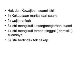 • Hak dan Kewajiban suami istri
• 1) Kekuasaan marital dari suami
• 2) wajib nafkah
• 3) istri mengikuti kewarganegaraan suami
• 4) istri mengikuti tempat tinggal ( domisili )
suaminya.
• 5) istri bertindak tdk cakap.
 