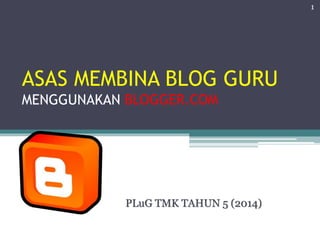 ASAS MEMBINA BLOG GURU
MENGGUNAKAN BLOGGER.COM
PLuG TMK TAHUN 5 (2014)
1
 