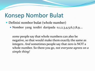 KonsepNomborBulatDefinisinomborbulat (whole number)Nombor  yang  terdiridaripada  0,1,2,3,4,5,6,7,8,9…. 	some people say that whole numbers can also be negative, so that would make them exactly the same as integers. And sometimes people say that zero is NOT a whole number. So there you go, not everyone agrees on a simple thing!