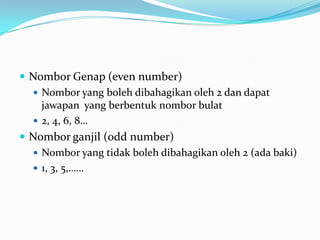 NomborGenap (even number)Nombor yang bolehdibahagikanoleh 2 dandapatjawapan  yang berbentuknomborbulat2, 4, 6, 8…Nomborganjil (odd number)Nombor yang tidakbolehdibahagikanoleh 2 (adabaki)1, 3, 5,……