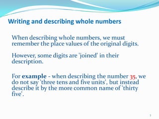Writing and describing whole numbers When describing whole numbers, we must remember the place values of the original digits. However, some digits are 'joined' in their description. 	For example - when describing the number 35, we do not say 'three tens and five units', but instead describe it by the more common name of 'thirty five'. 7