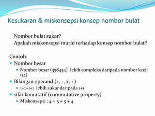 Kesukaran & miskonsepsikonsepnomborbulatNomborbulatsukar? Apakahmiskonsepsimuridterhadapkonsepnomborbulat?Contoh:NomborbesarNomborbesar (358454)  lebihcompleksdaripadanomborkecil (12)Bilangan operand (+, -, x, ÷)1+1+1+1  lebihsukardaripada 1+1sifatkomutatif (commutative property)Miskonsepsi : 4 + 5 ≠ 5 + 4