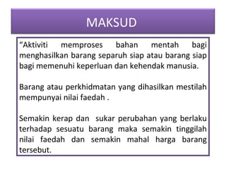 “ Aktiviti memproses bahan mentah bagi menghasilkan barang separuh siap atau barang siap bagi memenuhi keperluan dan kehendak manusia. Barang atau perkhidmatan yang dihasilkan mestilah mempunyai nilai faedah . Semakin kerap dan  sukar perubahan yang berlaku terhadap sesuatu barang maka semakin tinggilah nilai faedah dan semakin mahal harga barang tersebut. MAKSUD  