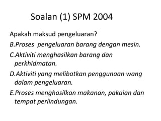 Soalan (1) SPM 2004 Apakah maksud pengeluaran? Proses  pengeluaran barang dengan mesin. Aktiviti menghasilkan barang dan perkhidmatan. Aktiviti yang melibatkan penggunaan wang dalam pengeluaran. Proses menghasilkan makanan, pakaian dan tempat perlindungan. 