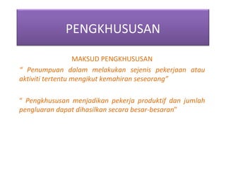MAKSUD PENGKHUSUSAN “  Penumpuan dalam melakukan sejenis pekerjaan atau aktiviti tertentu mengikut kemahiran seseorang” “  Pengkhususan menjadikan pekerja produktif dan jumlah pengluaran dapat dihasilkan secara besar-besaran ” PENGKHUSUSAN 